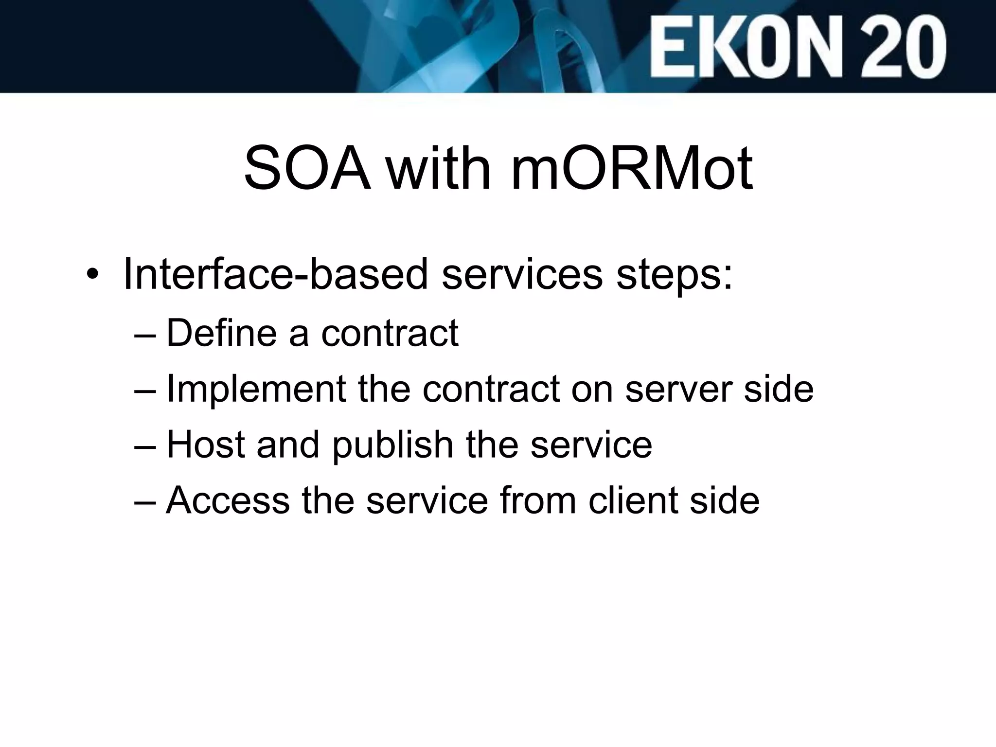 SOA with mORMot
• Interface-based services steps:
– Define a contract
– Implement the contract on server side
– Host and publish the service
– Access the service from client side
 