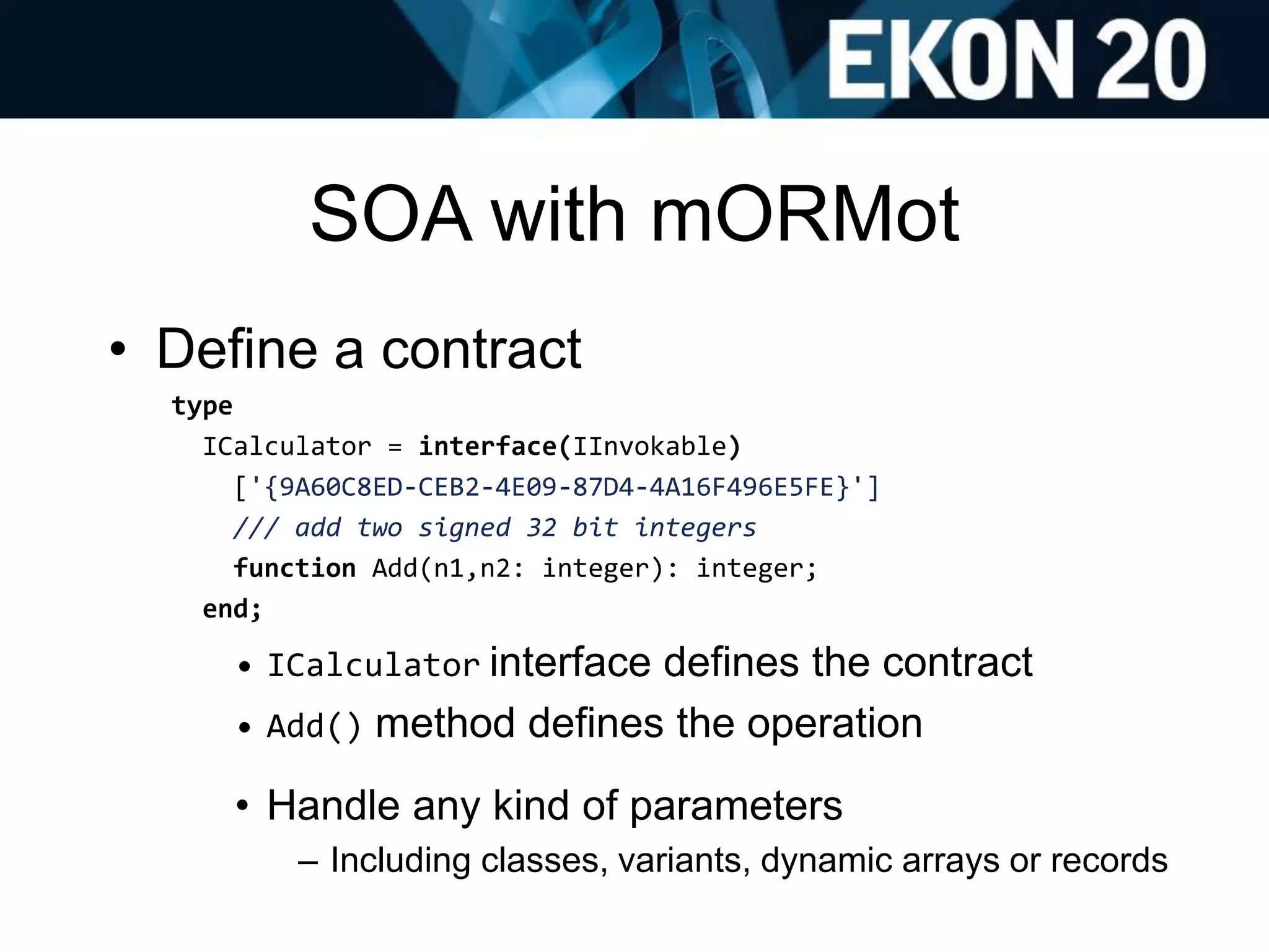 SOA with mORMot
• Define a contract
type
ICalculator = interface(IInvokable)
['{9A60C8ED-CEB2-4E09-87D4-4A16F496E5FE}']
/// add two signed 32 bit integers
function Add(n1,n2: integer): integer;
end;
• ICalculator interface defines the contract
• Add() method defines the operation
• Handle any kind of parameters
– Including classes, variants, dynamic arrays or records
 