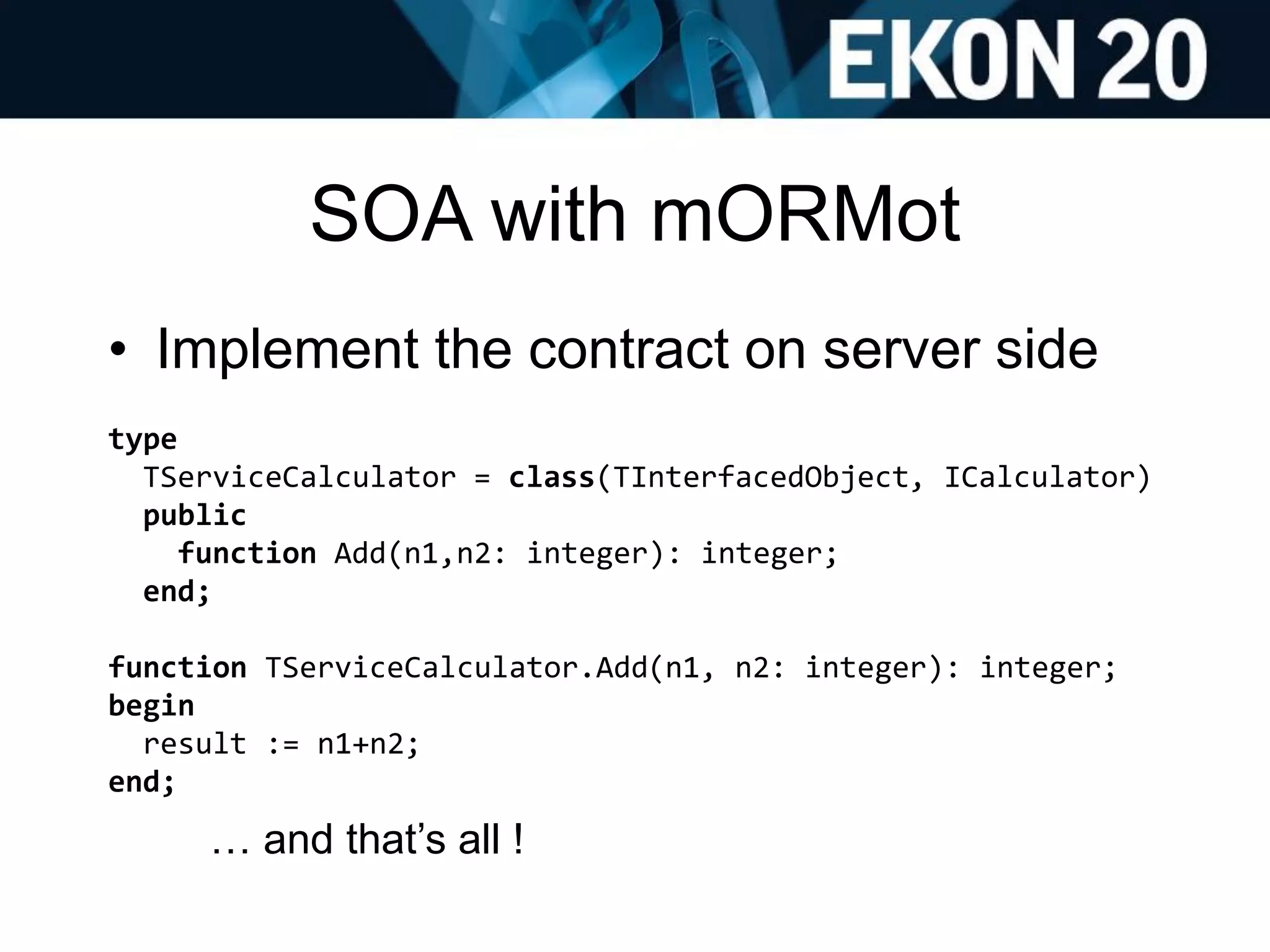 SOA with mORMot
• Implement the contract on server side
type
TServiceCalculator = class(TInterfacedObject, ICalculator)
public
function Add(n1,n2: integer): integer;
end;
function TServiceCalculator.Add(n1, n2: integer): integer;
begin
result := n1+n2;
end;
… and that’s all !
 