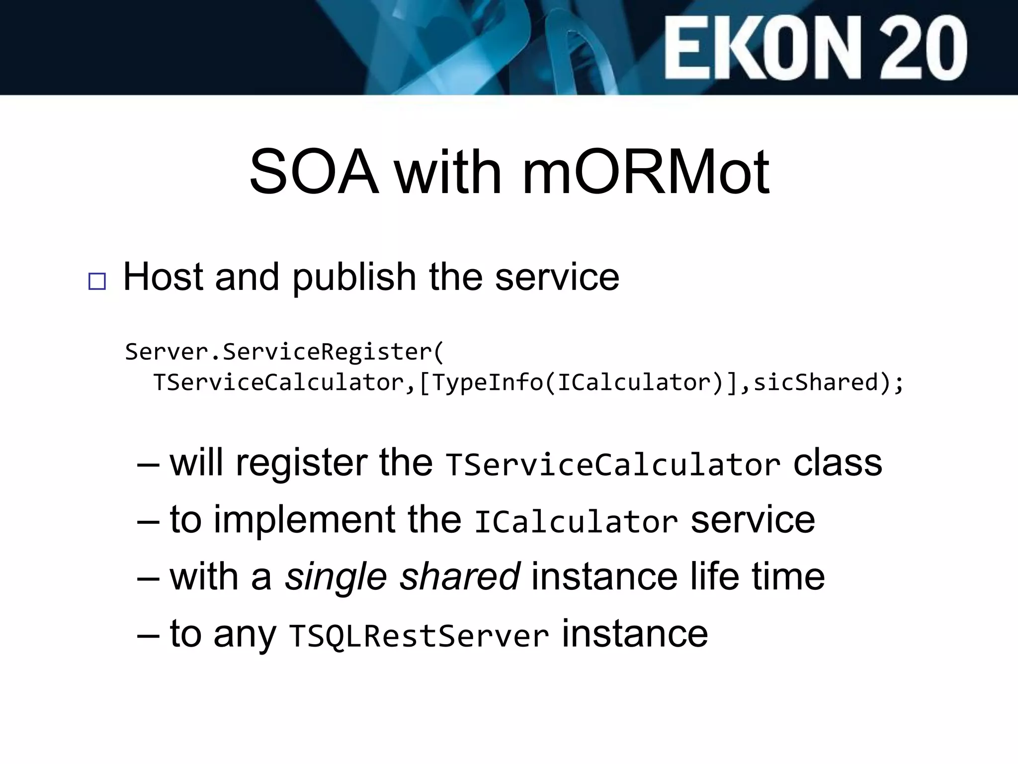 SOA with mORMot
 Host and publish the service
Server.ServiceRegister(
TServiceCalculator,[TypeInfo(ICalculator)],sicShared);
– will register the TServiceCalculator class
– to implement the ICalculator service
– with a single shared instance life time
– to any TSQLRestServer instance
 