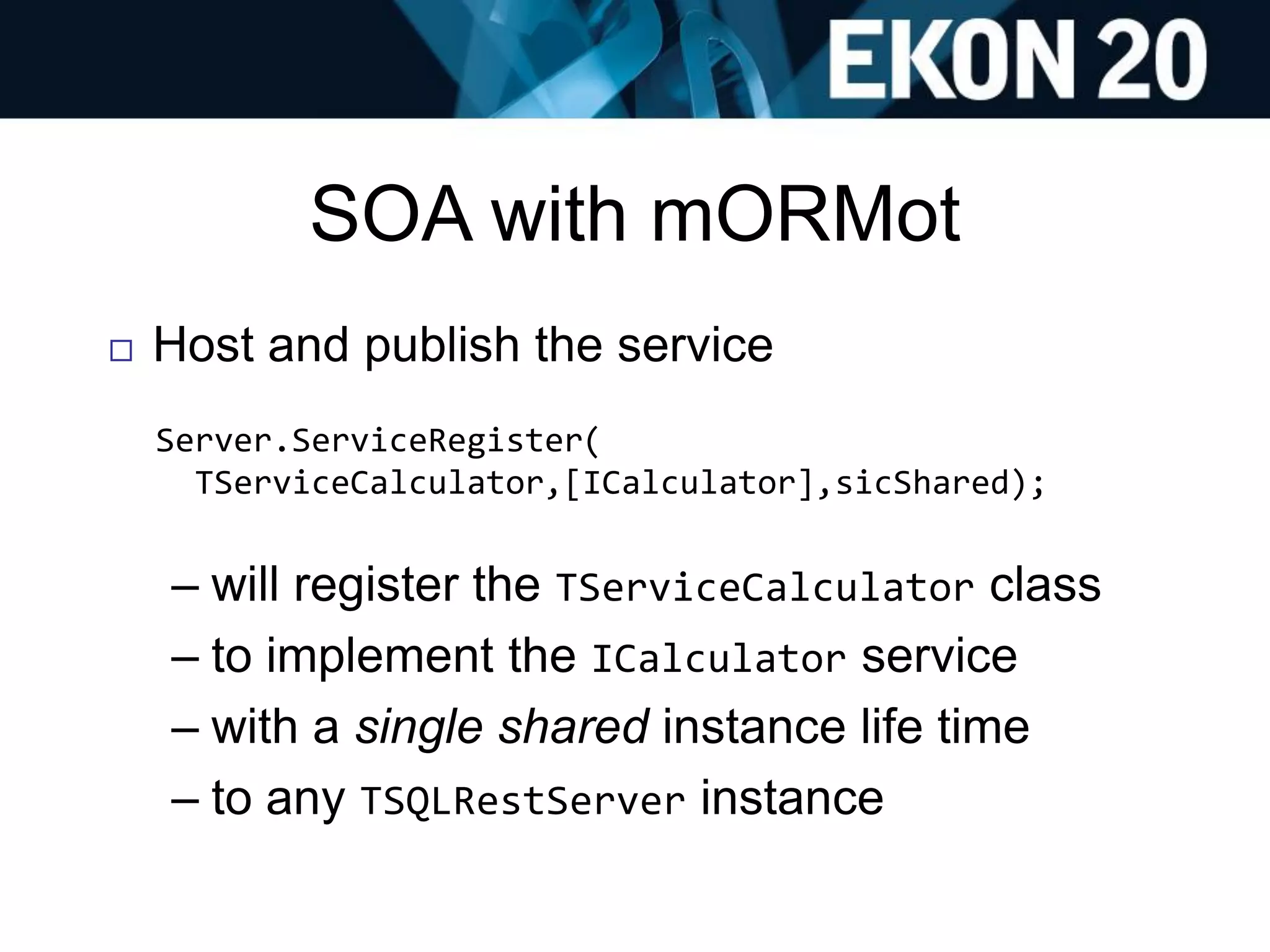 SOA with mORMot
 Host and publish the service
Server.ServiceRegister(
TServiceCalculator,[ICalculator],sicShared);
– will register the TServiceCalculator class
– to implement the ICalculator service
– with a single shared instance life time
– to any TSQLRestServer instance
 