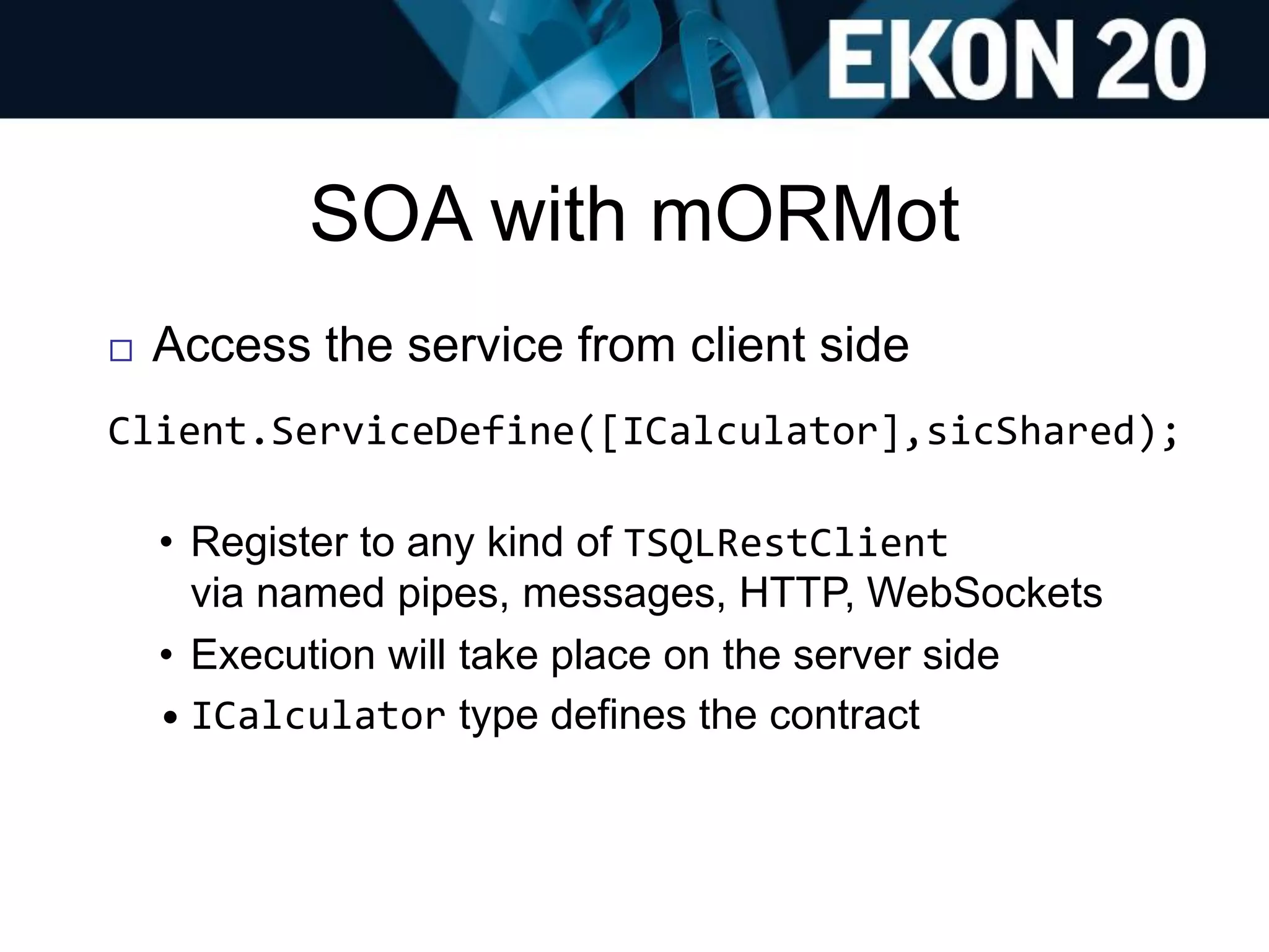 SOA with mORMot
 Access the service from client side
Client.ServiceDefine([ICalculator],sicShared);
• Register to any kind of TSQLRestClient
via named pipes, messages, HTTP, WebSockets
• Execution will take place on the server side
• ICalculator type defines the contract
 