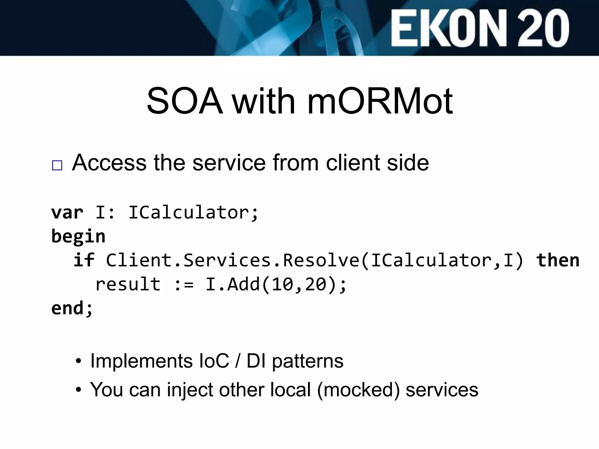 SOA with mORMot
 Access the service from client side
var I: ICalculator;
begin
if Client.Services.Resolve(ICalculator,I) then
result := I.Add(10,20);
end;
• Implements IoC / DI patterns
• You can inject other local (mocked) services
 