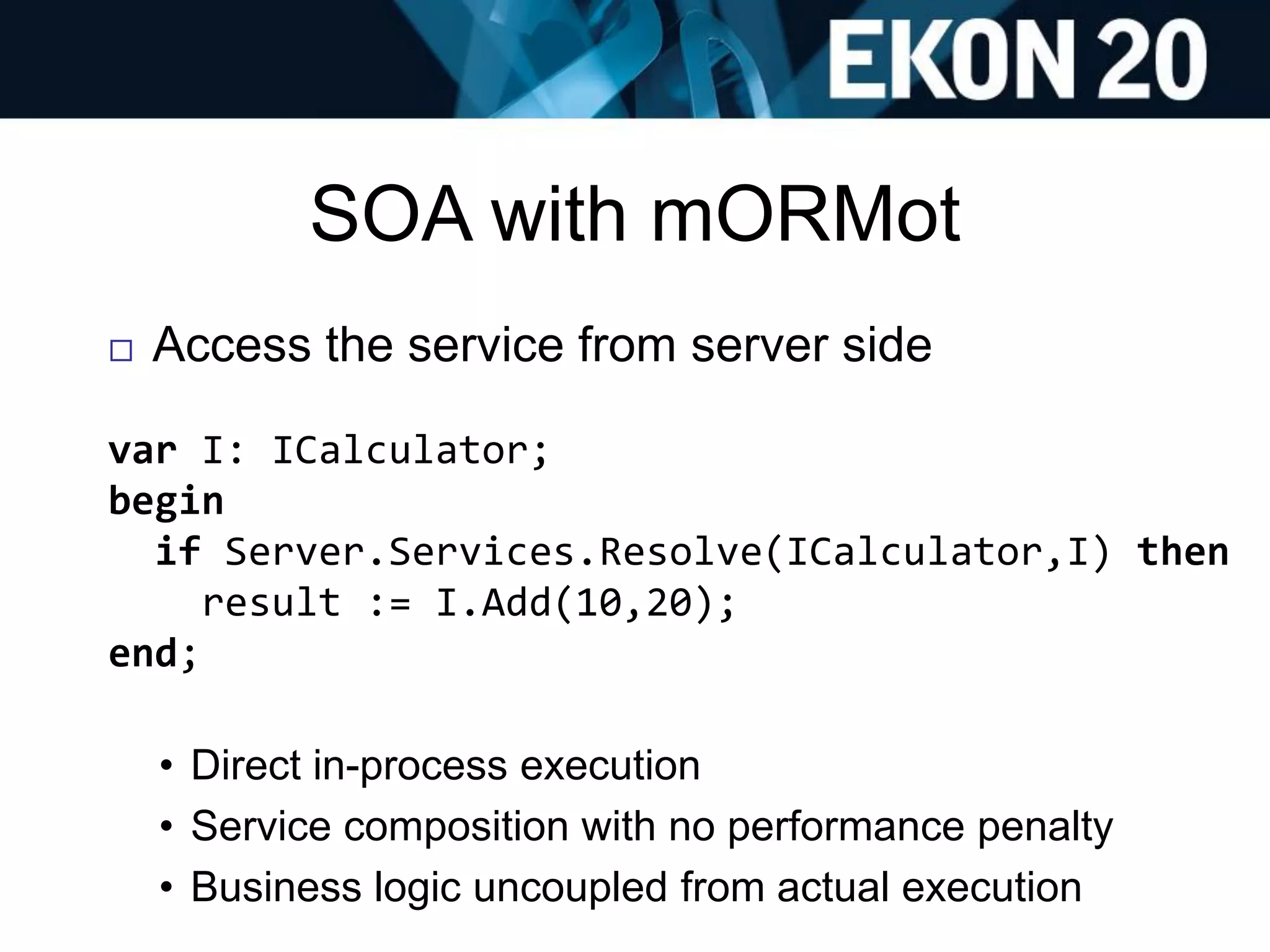 SOA with mORMot
 Access the service from server side
var I: ICalculator;
begin
if Server.Services.Resolve(ICalculator,I) then
result := I.Add(10,20);
end;
• Direct in-process execution
• Service composition with no performance penalty
• Business logic uncoupled from actual execution
 