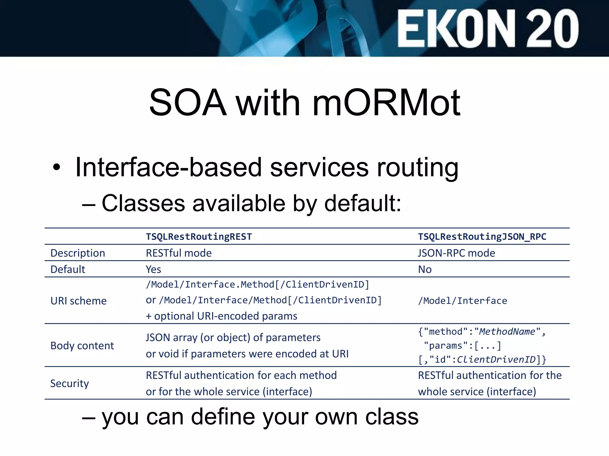 SOA with mORMot
• Interface-based services routing
– Classes available by default:
– you can define your own class
TSQLRestRoutingREST TSQLRestRoutingJSON_RPC
Description RESTful mode JSON-RPC mode
Default Yes No
URI scheme
/Model/Interface.Method[/ClientDrivenID]
or /Model/Interface/Method[/ClientDrivenID]
+ optional URI-encoded params
/Model/Interface
Body content
JSON array (or object) of parameters
or void if parameters were encoded at URI
{"method":"MethodName",
"params":[...]
[,"id":ClientDrivenID]}
Security
RESTful authentication for each method
or for the whole service (interface)
RESTful authentication for the
whole service (interface)
 