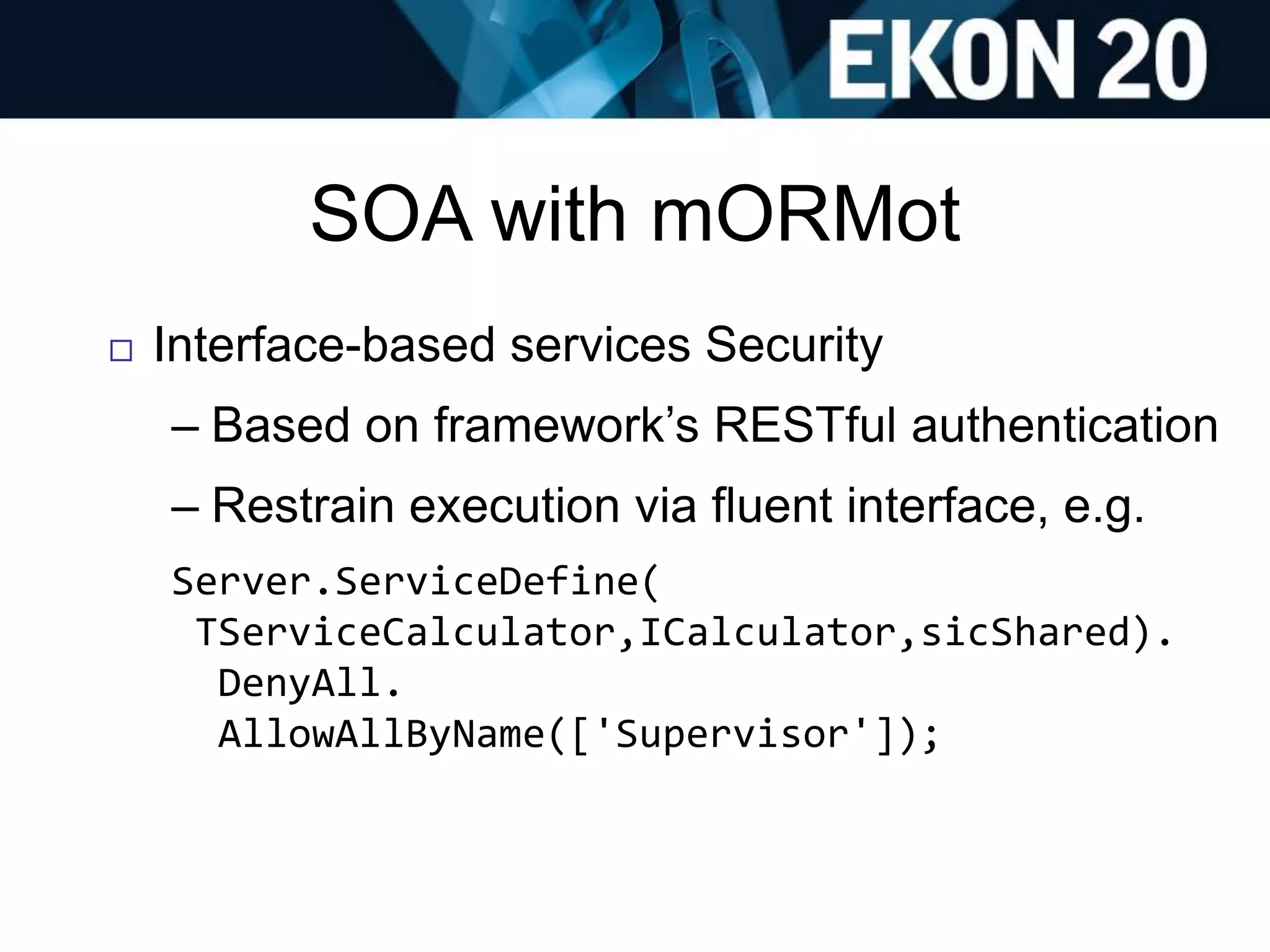 SOA with mORMot
 Interface-based services Security
– Based on framework’s RESTful authentication
– Restrain execution via fluent interface, e.g.
Server.ServiceDefine(
TServiceCalculator,ICalculator,sicShared).
DenyAll.
AllowAllByName(['Supervisor']);
 