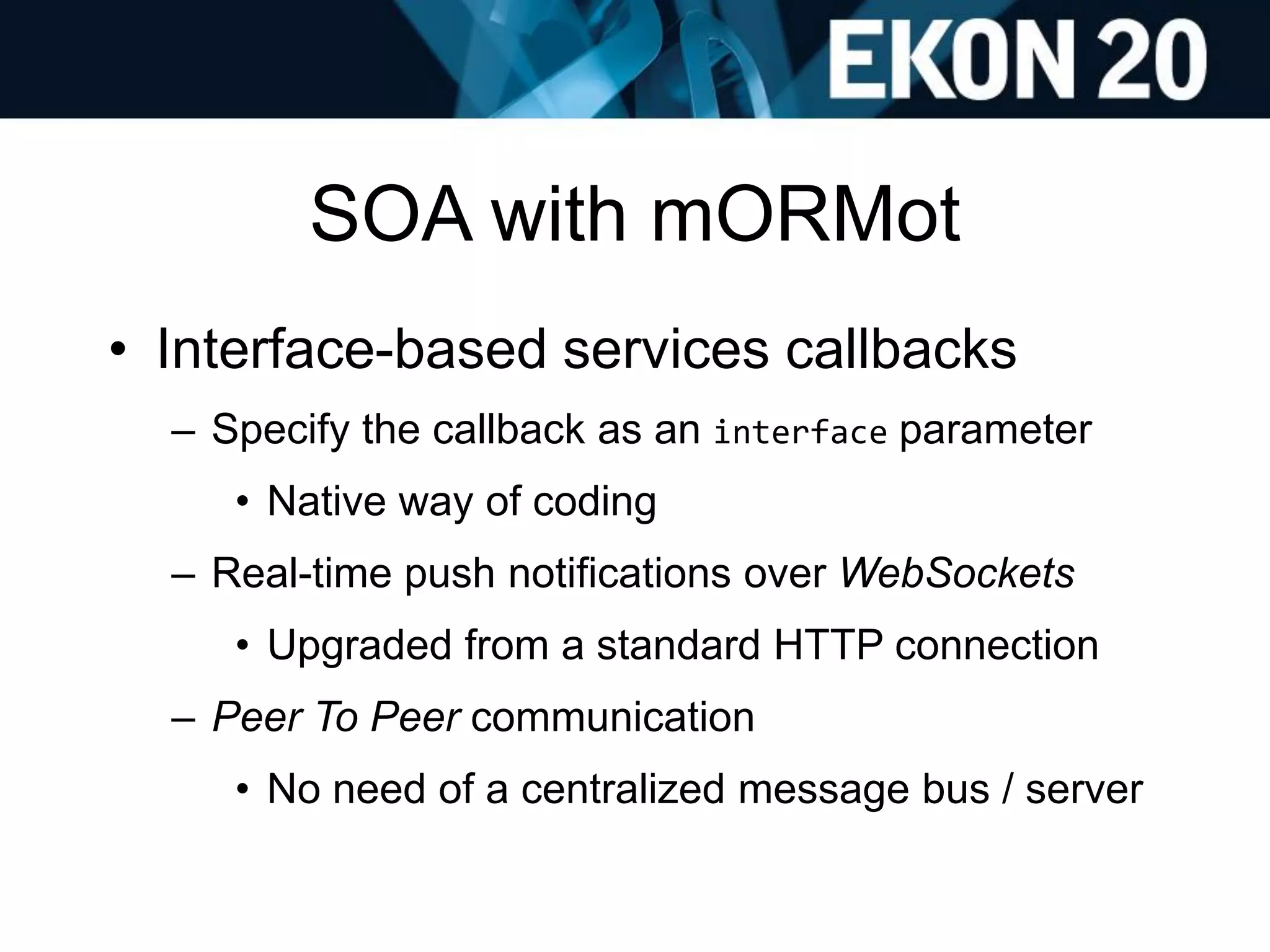 SOA with mORMot
• Interface-based services callbacks
– Specify the callback as an interface parameter
• Native way of coding
– Real-time push notifications over WebSockets
• Upgraded from a standard HTTP connection
– Peer To Peer communication
• No need of a centralized message bus / server
 