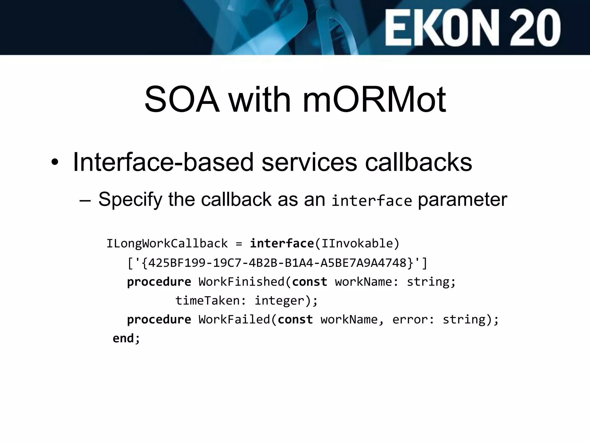 SOA with mORMot
• Interface-based services callbacks
– Specify the callback as an interface parameter
ILongWorkCallback = interface(IInvokable)
['{425BF199-19C7-4B2B-B1A4-A5BE7A9A4748}']
procedure WorkFinished(const workName: string;
timeTaken: integer);
procedure WorkFailed(const workName, error: string);
end;
 