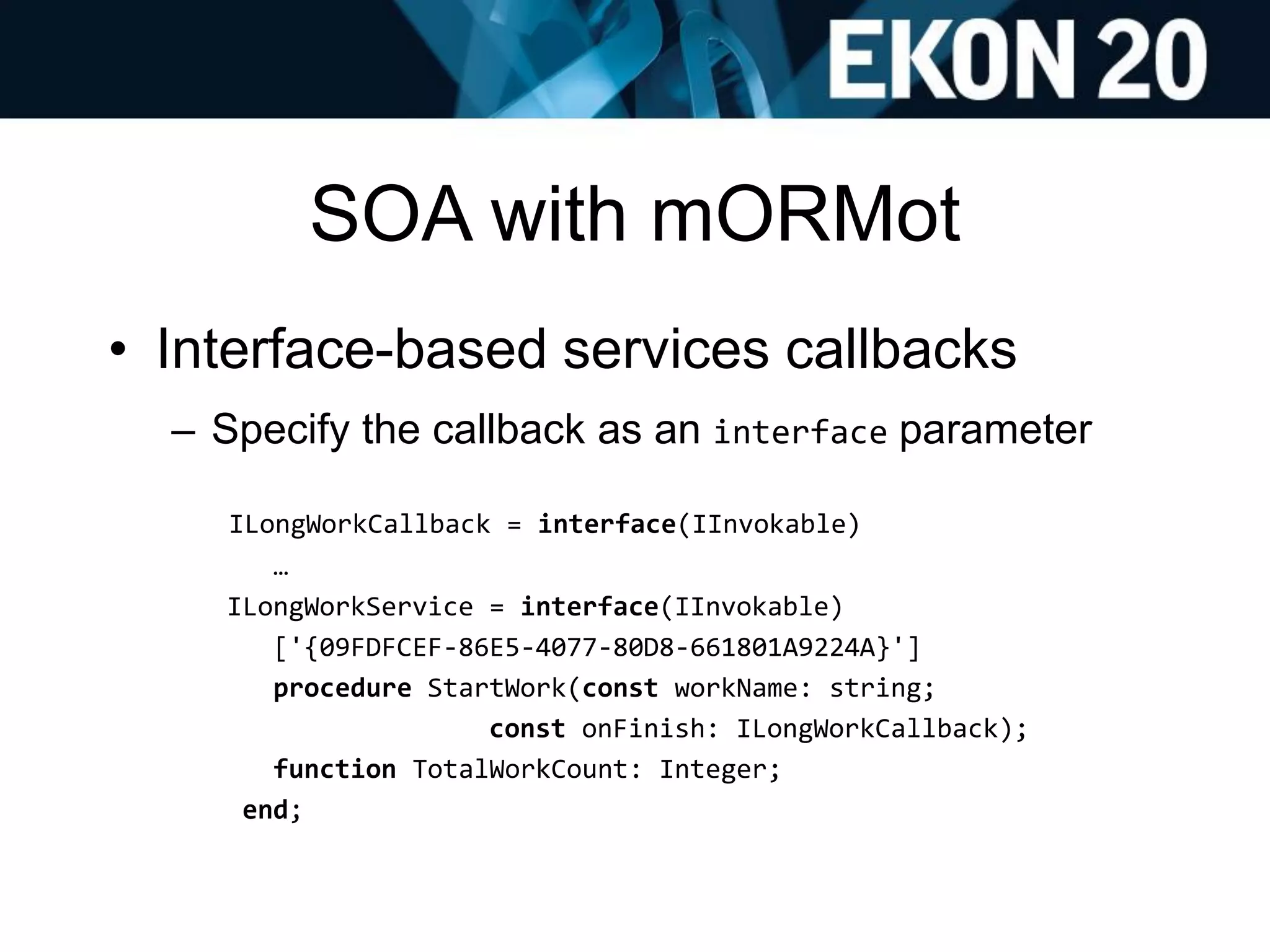 SOA with mORMot
• Interface-based services callbacks
– Specify the callback as an interface parameter
ILongWorkCallback = interface(IInvokable)
…
ILongWorkService = interface(IInvokable)
['{09FDFCEF-86E5-4077-80D8-661801A9224A}']
procedure StartWork(const workName: string;
const onFinish: ILongWorkCallback);
function TotalWorkCount: Integer;
end;
 