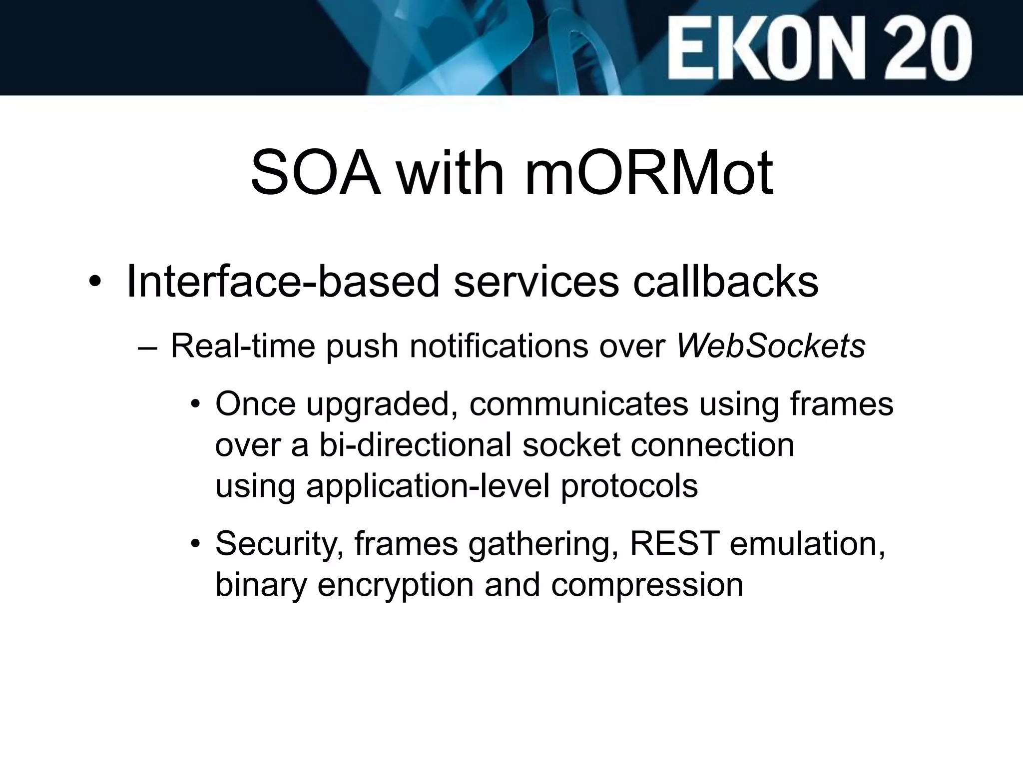 SOA with mORMot
• Interface-based services callbacks
– Real-time push notifications over WebSockets
• Once upgraded, communicates using frames
over a bi-directional socket connection
using application-level protocols
• Security, frames gathering, REST emulation,
binary encryption and compression
 