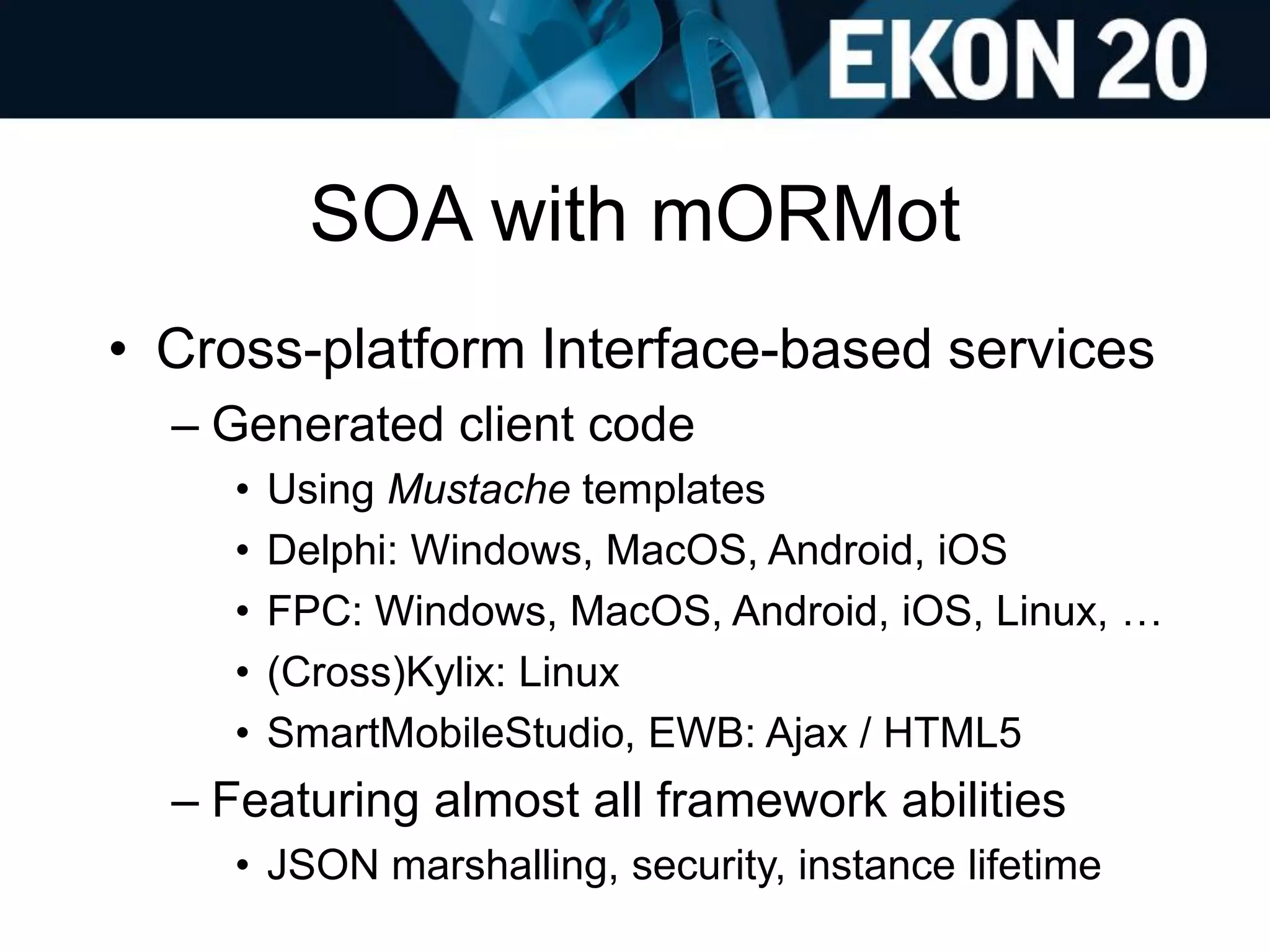 SOA with mORMot
• Cross-platform Interface-based services
– Generated client code
• Using Mustache templates
• Delphi: Windows, MacOS, Android, iOS
• FPC: Windows, MacOS, Android, iOS, Linux, …
• (Cross)Kylix: Linux
• SmartMobileStudio, EWB: Ajax / HTML5
– Featuring almost all framework abilities
• JSON marshalling, security, instance lifetime
 