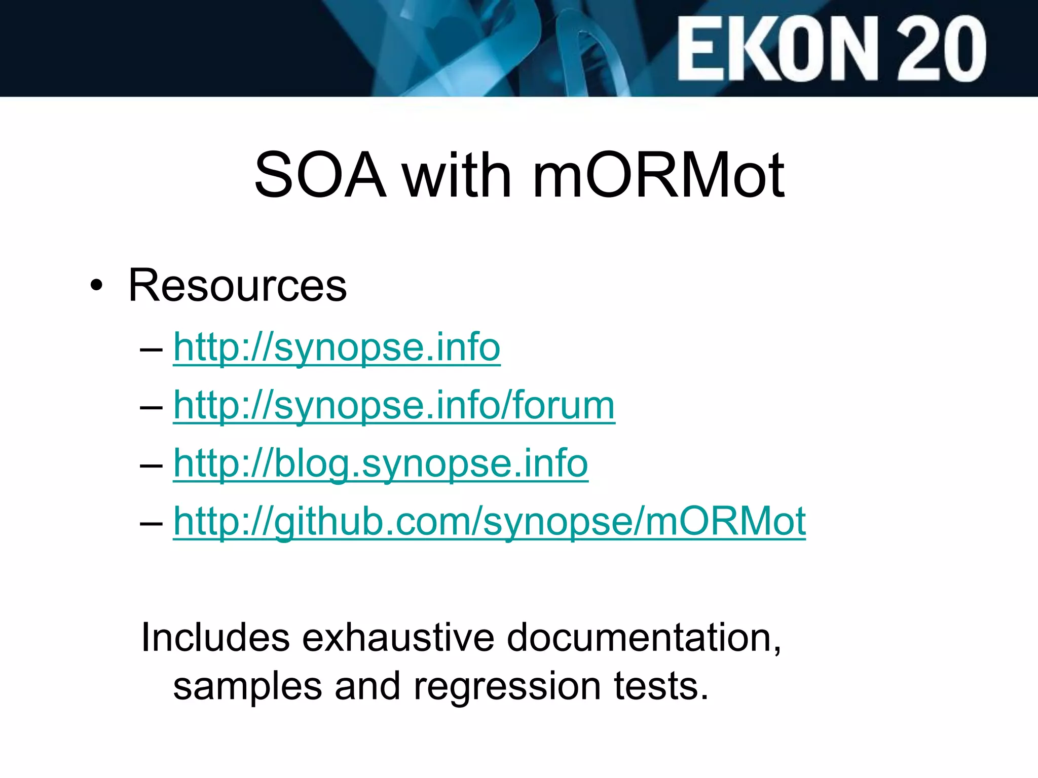 SOA with mORMot
• Resources
– http://synopse.info
– http://synopse.info/forum
– http://blog.synopse.info
– http://github.com/synopse/mORMot
Includes exhaustive documentation,
samples and regression tests.
 