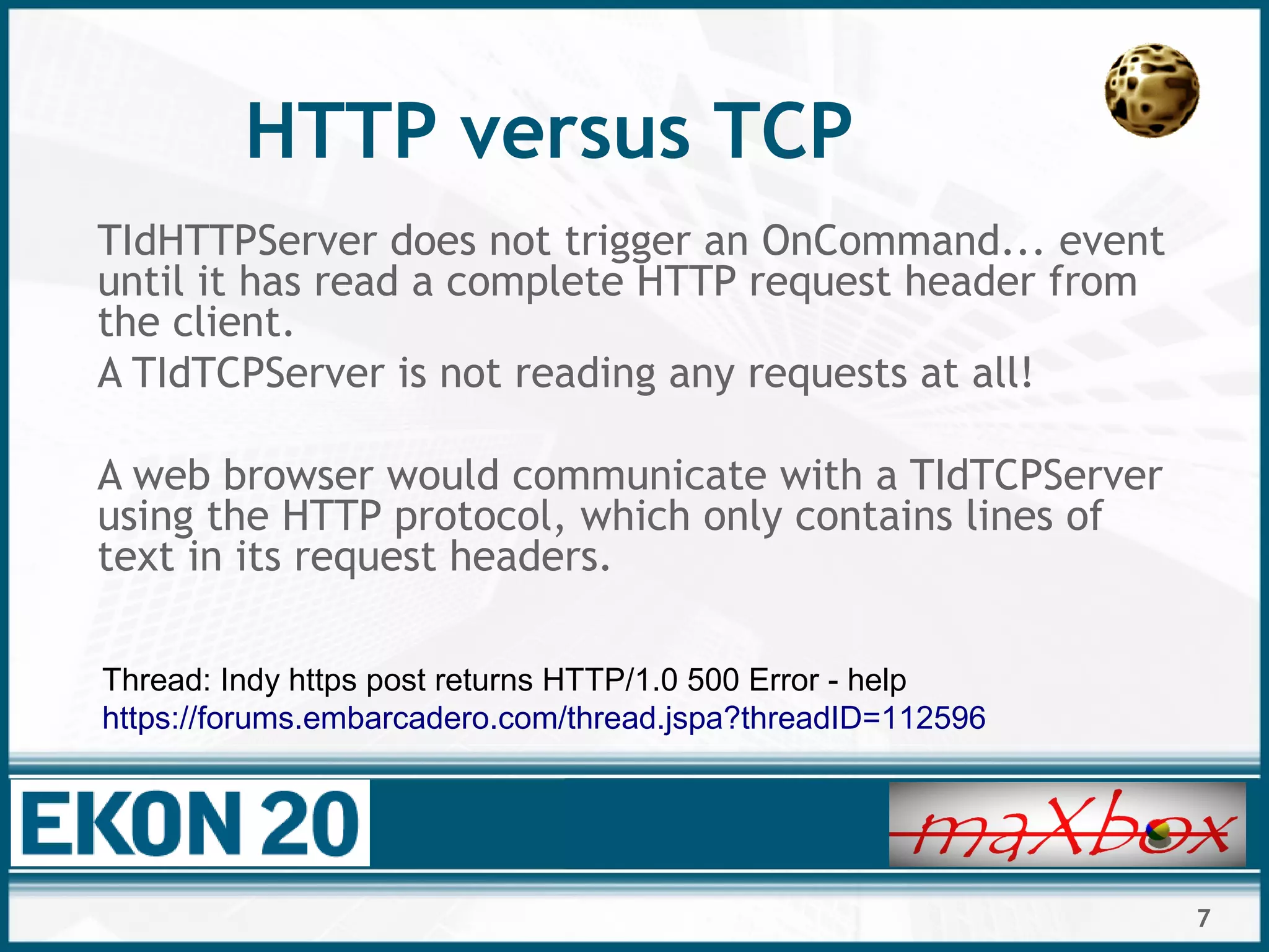 7
HTTP versus TCP
TIdHTTPServer does not trigger an OnCommand... event
until it has read a complete HTTP request header from
the client.
A TIdTCPServer is not reading any requests at all!
A web browser would communicate with a TIdTCPServer
using the HTTP protocol, which only contains lines of
text in its request headers.
Thread: Indy https post returns HTTP/1.0 500 Error - help
https://forums.embarcadero.com/thread.jspa?threadID=112596
 