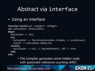 Microservices - SOLID meets SOA
Abstract via interface
• Using an interface
function MyAdd(a,b: integer): integer;
var Calculator: ICalculator;
begin
Calculator := nil;
try
Calculator := TServiceCalculator.Create; // inc(RefCount)
result := Calculator.Add(a,b);
finally
Calculator := nil; // dec(RefCount); =0? -> Free
end;
end;
• The compiler generates some hidden code
with automatic reference counting (ARC)
 
