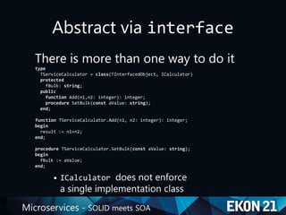 Microservices - SOLID meets SOA
Abstract via interface
There is more than one way to do it
type
TServiceCalculator = class(TInterfacedObject, ICalculator)
protected
fBulk: string;
public
function Add(n1,n2: integer): integer;
procedure SetBulk(const aValue: string);
end;
function TServiceCalculator.Add(n1, n2: integer): integer;
begin
result := n1+n2;
end;
procedure TServiceCalculator.SetBulk(const aValue: string);
begin
fBulk := aValue;
end;
• ICalculator does not enforce
a single implementation class
 