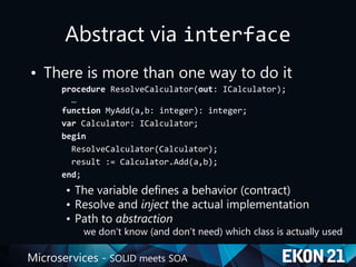 Microservices - SOLID meets SOA
Abstract via interface
• There is more than one way to do it
procedure ResolveCalculator(out: ICalculator);
…
function MyAdd(a,b: integer): integer;
var Calculator: ICalculator;
begin
ResolveCalculator(Calculator);
result := Calculator.Add(a,b);
end;
• The variable defines a behavior (contract)
• Resolve and inject the actual implementation
• Path to abstraction
we don’t know (and don’t need) which class is actually used
 