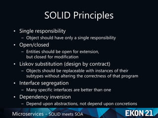Microservices - SOLID meets SOA
SOLID Principles
• Single responsibility
– Object should have only a single responsibility
• Open/closed
– Entities should be open for extension,
but closed for modification
• Liskov substitution (design by contract)
– Objects should be replaceable with instances of their
subtypes without altering the correctness of that program
• Interface segregation
– Many specific interfaces are better than one
• Dependency inversion
– Depend upon abstractions, not depend upon concretions
 