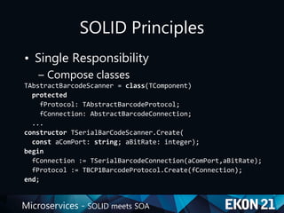 Microservices - SOLID meets SOA
SOLID Principles
• Single Responsibility
– Compose classes
TAbstractBarcodeScanner = class(TComponent)
protected
fProtocol: TAbstractBarcodeProtocol;
fConnection: AbstractBarcodeConnection;
...
constructor TSerialBarCodeScanner.Create(
const aComPort: string; aBitRate: integer);
begin
fConnection := TSerialBarcodeConnection(aComPort,aBitRate);
fProtocol := TBCP1BarcodeProtocol.Create(fConnection);
end;
 