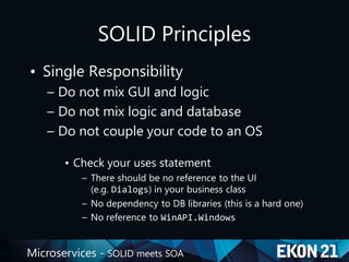 Microservices - SOLID meets SOA
SOLID Principles
• Single Responsibility
– Do not mix GUI and logic
– Do not mix logic and database
– Do not couple your code to an OS
• Check your uses statement
– There should be no reference to the UI
(e.g. Dialogs) in your business class
– No dependency to DB libraries (this is a hard one)
– No reference to WinAPI.Windows
 