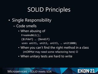 Microservices - SOLID meets SOA
SOLID Principles
• Single Responsibility
– Code smells
• When abusing of
FreeAndNil();
{$ifdef} … {$endif}
uses unit1, unit2, unit3, … unit1000;
• When you can’t find the right method in a class
(mORMot may need some refactoring here) 
• When unitary tests are hard to write
 