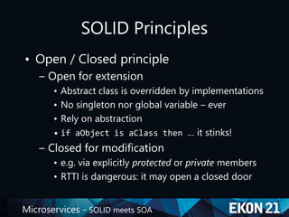 Microservices - SOLID meets SOA
SOLID Principles
• Open / Closed principle
– Open for extension
• Abstract class is overridden by implementations
• No singleton nor global variable – ever
• Rely on abstraction
• if aObject is aClass then … it stinks!
– Closed for modification
• e.g. via explicitly protected or private members
• RTTI is dangerous: it may open a closed door
 