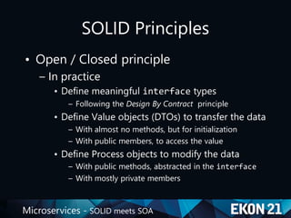 Microservices - SOLID meets SOA
SOLID Principles
• Open / Closed principle
– In practice
• Define meaningful interface types
– Following the Design By Contract principle
• Define Value objects (DTOs) to transfer the data
– With almost no methods, but for initialization
– With public members, to access the value
• Define Process objects to modify the data
– With public methods, abstracted in the interface
– With mostly private members
 