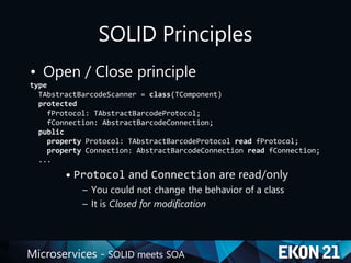 Microservices - SOLID meets SOA
SOLID Principles
• Open / Close principle
type
TAbstractBarcodeScanner = class(TComponent)
protected
fProtocol: TAbstractBarcodeProtocol;
fConnection: AbstractBarcodeConnection;
public
property Protocol: TAbstractBarcodeProtocol read fProtocol;
property Connection: AbstractBarcodeConnection read fConnection;
...
• Protocol and Connection are read/only
– You could not change the behavior of a class
– It is Closed for modification
 