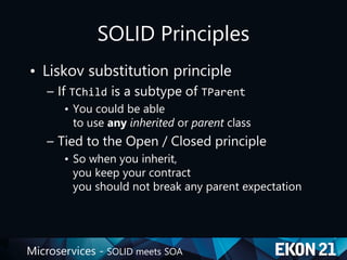 Microservices - SOLID meets SOA
SOLID Principles
• Liskov substitution principle
– If TChild is a subtype of TParent
• You could be able
to use any inherited or parent class
– Tied to the Open / Closed principle
• So when you inherit,
you keep your contract
you should not break any parent expectation
 