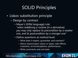 Microservices - SOLID meets SOA
SOLID Principles
• Liskov substitution principle
– Design by contract
• Meyer's (Eiffel language) rule:
“when redefining a routine [in a derivative],
you may only replace its precondition by a weaker
one, and its postcondition by a stronger one”
• Define assertions at method level:
– What does it expect, guarantee, and maintain?
– About input/output values or types, side effects,
invariants, errors/exceptions, performance…
– Write comments and unit tests
 