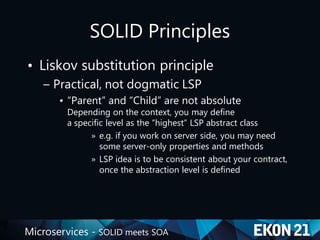 Microservices - SOLID meets SOA
SOLID Principles
• Liskov substitution principle
– Practical, not dogmatic LSP
• “Parent” and “Child” are not absolute
Depending on the context, you may define
a specific level as the “highest” LSP abstract class
» e.g. if you work on server side, you may need
some server-only properties and methods
» LSP idea is to be consistent about your contract,
once the abstraction level is defined
 