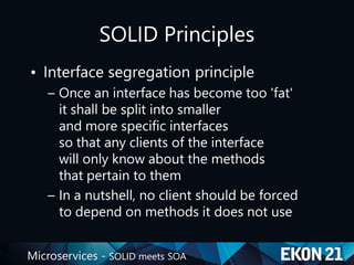 Microservices - SOLID meets SOA
SOLID Principles
• Interface segregation principle
– Once an interface has become too 'fat'
it shall be split into smaller
and more specific interfaces
so that any clients of the interface
will only know about the methods
that pertain to them
– In a nutshell, no client should be forced
to depend on methods it does not use
 
