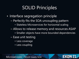 Microservices - SOLID meets SOA
SOLID Principles
• Interface segregation principle
– Perfectly fits the SOA uncoupling pattern
• Stateless Microservices for horizontal scaling
– Allows to release memory and resources ASAP
• Smaller objects have more bounded dependencies
– Ease unit testing
• Less coverage
• Less coupling
 