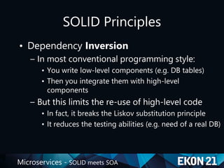 Microservices - SOLID meets SOA
SOLID Principles
• Dependency Inversion
– In most conventional programming style:
• You write low-level components (e.g. DB tables)
• Then you integrate them with high-level
components
– But this limits the re-use of high-level code
• In fact, it breaks the Liskov substitution principle
• It reduces the testing abilities (e.g. need of a real DB)
 