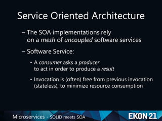 Microservices - SOLID meets SOA
Service Oriented Architecture
– The SOA implementations rely
on a mesh of uncoupled software services
– Software Service:
• A consumer asks a producer
to act in order to produce a result
• Invocation is (often) free from previous invocation
(stateless), to minimize resource consumption
 