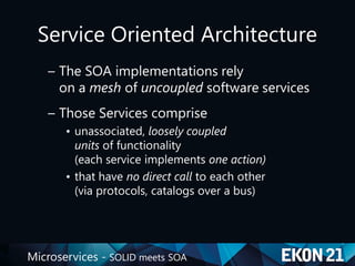 Microservices - SOLID meets SOA
Service Oriented Architecture
– The SOA implementations rely
on a mesh of uncoupled software services
– Those Services comprise
• unassociated, loosely coupled
units of functionality
(each service implements one action)
• that have no direct call to each other
(via protocols, catalogs over a bus)
 