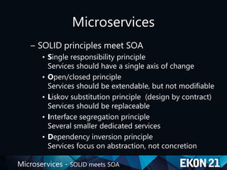 Microservices - SOLID meets SOA
Microservices
– SOLID principles meet SOA
• Single responsibility principle
Services should have a single axis of change
• Open/closed principle
Services should be extendable, but not modifiable
• Liskov substitution principle (design by contract)
Services should be replaceable
• Interface segregation principle
Several smaller dedicated services
• Dependency inversion principle
Services focus on abstraction, not concretion
 