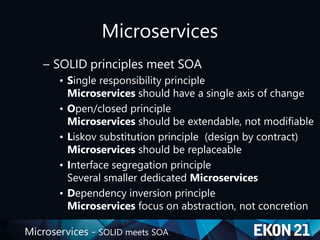 Microservices - SOLID meets SOA
Microservices
– SOLID principles meet SOA
• Single responsibility principle
Microservices should have a single axis of change
• Open/closed principle
Microservices should be extendable, not modifiable
• Liskov substitution principle (design by contract)
Microservices should be replaceable
• Interface segregation principle
Several smaller dedicated Microservices
• Dependency inversion principle
Microservices focus on abstraction, not concretion
 