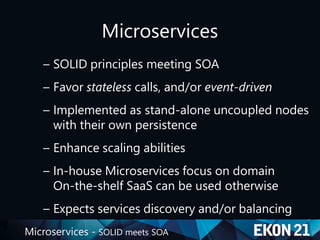 Microservices - SOLID meets SOA
Microservices
– SOLID principles meeting SOA
– Favor stateless calls, and/or event-driven
– Implemented as stand-alone uncoupled nodes
with their own persistence
– Enhance scaling abilities
– In-house Microservices focus on domain
On-the-shelf SaaS can be used otherwise
– Expects services discovery and/or balancing
 