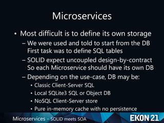 Microservices - SOLID meets SOA
Microservices
• Most difficult is to define its own storage
– We were used and told to start from the DB
First task was to define SQL tables
– SOLID expect uncoupled design-by-contract
So each Microservice should have its own DB
– Depending on the use-case, DB may be:
• Classic Client-Server SQL
• Local SQLite3 SQL or Object DB
• NoSQL Client-Server store
• Pure in-memory cache with no persistence
 