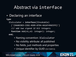 Microservices - SOLID meets SOA
Abstract via interface
• Declaring an interface
type
ICalculator = interface(IInvokable)
['{9A60C8ED-CEB2-4E09-87D4-4A16F496E5FE}']
/// add two signed 32 bit integers
function Add(n1,n2: integer): integer;
end;
• Naming convention: ICalculator
• No visibility attribute: all published
• No fields, just methods and properties
• Unique identifier by GUID (Ctrl Shift G)
 