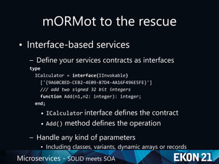 Microservices - SOLID meets SOA
mORMot to the rescue
• Interface-based services
– Define your services contracts as interfaces
type
ICalculator = interface(IInvokable)
['{9A60C8ED-CEB2-4E09-87D4-4A16F496E5FE}']
/// add two signed 32 bit integers
function Add(n1,n2: integer): integer;
end;
• ICalculator interface defines the contract
• Add() method defines the operation
– Handle any kind of parameters
• Including classes, variants, dynamic arrays or records
 