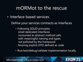 Microservices - SOLID meets SOA
mORMot to the rescue
• Interface-based services
Define your services contracts as interfaces
• Following SOLID principles
small dedicated interfaces
consumed as abstract method calls
with meaningful naming and types
not polluted by the framework
favoring explicit DTO defined as code
• Run/test/debug/validate implementation locally
 
