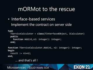 Microservices - SOLID meets SOA
mORMot to the rescue
• Interface-based services
Implement the contract on server side
type
TServiceCalculator = class(TInterfacedObject, ICalculator)
public
function Add(n1,n2: integer): integer;
end;
function TServiceCalculator.Add(n1, n2: integer): integer;
begin
result := n1+n2;
end;
… and that’s all !
 