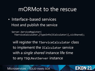 Microservices - SOLID meets SOA
mORMot to the rescue
• Interface-based services
Host and publish the service
Server.ServiceRegister(
TServiceCalculator,[TypeInfo(ICalculator)],sicShared);
will register the TServiceCalculator class
to implement the ICalculator service
with a single shared instance life time
to any TSQLRestServer instance
 