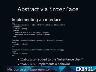 Microservices - SOLID meets SOA
Abstract via interface
Implementing an interface
type
TServiceCalculator = class(TInterfacedObject, ICalculator)
protected
fBulk: string;
public
function Add(n1,n2: integer): integer;
procedure SetBulk(const aValue: string);
end;
function TServiceCalculator.Add(n1, n2: integer): integer;
begin
result := n1+n2;
end;
procedure TServiceCalculator.SetBulk(const aValue: string);
begin
fBulk := aValue;
end;
• ICalculator added to the “inheritance chain”
• TCalculator implements a behavior
 