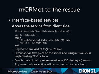 Microservices - SOLID meets SOA
mORMot to the rescue
• Interface-based services
Access the service from client side
Client.ServiceDefine([ICalculator],sicShared);
var I: ICalculator;
begin
if Client.Services['Calculator'].Get(I) then
result := I.Add(10,20);
end;
• Register to any kind of TSQLRestClient
• Execution will take place on the server side, using a “fake” class
implementing ICalculator
• Data is transmitted by representation as JSON (array of) values
• Any server-side exception will be transmitted to the client
 