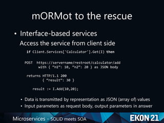 Microservices - SOLID meets SOA
mORMot to the rescue
• Interface-based services
Access the service from client side
if Client.Services['Calculator'].Get(I) then
POST https://servername/restroot/calculator/add
with { “n1”: 10, “n2”: 20 } as JSON body
returns HTTP/1.1 200
{ “result”: 30 }
result := I.Add(10,20);
• Data is transmitted by representation as JSON (array of) values
• Input parameters as request body, output parameters in answer
 