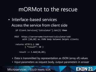 Microservices - SOLID meets SOA
mORMot to the rescue
• Interface-based services
Access the service from client side
if Client.Services['Calculator'].Get(I) then
POST https://servername/restroot/calculator/add
with [10,20] as JSON body between Delphi clients
returns HTTP/1.1 200
{ “result”: 30 }
result := I.Add(10,20);
• Data is transmitted by representation as JSON (array of) values
• Input parameters as request body, output parameters in answer
 