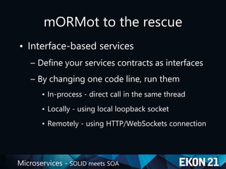 Microservices - SOLID meets SOA
mORMot to the rescue
• Interface-based services
– Define your services contracts as interfaces
– By changing one code line, run them
• In-process - direct call in the same thread
• Locally - using local loopback socket
• Remotely - using HTTP/WebSockets connection
 