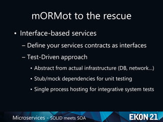 Microservices - SOLID meets SOA
mORMot to the rescue
• Interface-based services
– Define your services contracts as interfaces
– Test-Driven approach
• Abstract from actual infrastructure (DB, network…)
• Stub/mock dependencies for unit testing
• Single process hosting for integrative system tests
 